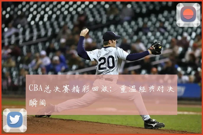CBA总决赛精彩回放：重温经典对决瞬间