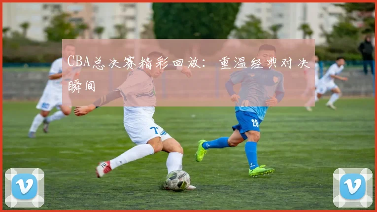 CBA总决赛精彩回放：重温经典对决瞬间