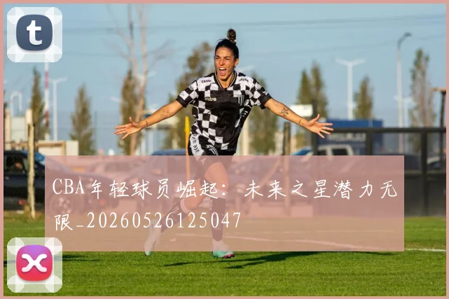 CBA年轻球员崛起：未来之星潜力无限_20260526125047